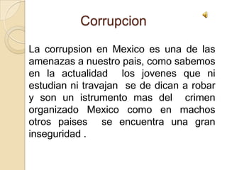 Corrupcion La corrupsion en Mexico es una de las amenazas a nuestro pais, como sabemos en la actualidad  los jovenes que ni estudian ni travajan  se de dican a robar y son un istrumento mas del  crimen organizado Mexico como en machos otros paises  se encuentra una gran inseguridad . 