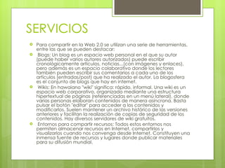 SERVICIOS
   Para compartir en la Web 2.0 se utilizan una serie de herramientas,
    entre las que se pueden destacar:
    Blogs: Un blog es un espacio web personal en el que su autor
    (puede haber varios autores autorizados) puede escribir
    cronológicamente artículos, noticias...(con imágenes y enlaces),
    pero además es un espacio colaborativo donde los lectores
    también pueden escribir sus comentarios a cada uno de los
    artículos (entradas/post) que ha realizado el autor. La blogosfera
    es el conjunto de blogs que hay en internet.
    Wikis: En hawaiano "wiki" significa: rápido, informal. Una wiki es un
    espacio web corporativo, organizado mediante una estructura
    hipertextual de páginas (referenciadas en un menú lateral), donde
    varias personas elaboran contenidos de manera asíncrona. Basta
    pulsar el botón "editar" para acceder a los contenidos y
    modificarlos. Suelen mantener un archivo histórico de las versiones
    anteriores y facilitan la realización de copias de seguridad de los
    contenidos. Hay diversos servidores de wiki gratuitos.
    Entornos para compartir recursos: Todos estos entornos nos
    permiten almacenar recursos en Internet, compartirlos y
    visualizarlos cuando nos convenga desde Internet. Constituyen una
    inmensa fuente de recursos y lugares donde publicar materiales
    para su difusión mundial.
 