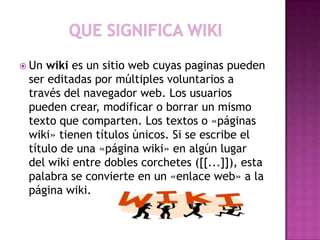  Un wiki es un sitio web cuyas paginas pueden
 ser editadas por múltiples voluntarios a
 través del navegador web. Los usuarios
 pueden crear, modificar o borrar un mismo
 texto que comparten. Los textos o «páginas
 wiki» tienen títulos únicos. Si se escribe el
 título de una «página wiki» en algún lugar
 del wiki entre dobles corchetes ([[...]]), esta
 palabra se convierte en un «enlace web» a la
 página wiki.
 
