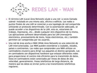    El término LAN (Local Área Network) alude a una red -a veces llamada
    subred- instalada en una misma sala, oficina o edificio. Los nodos o
    puntos finales de una LAN se conectan a una topología de red compartida
    utilizando un protocolo determinado. Con la autorización adecuada, se
    puede acceder a los dispositivos de la LAN, esto es, estaciones de
    trabajo, impresoras, etc., desde cualquier otro dispositivo de la misma.
    Las aplicaciones software desarrolladas para las LAN (mensajería
    electrónica, procesamiento de texto, hojas electrónicas, etc.) también
    permiten ser compartidas por los usuarios.
   Una red de área ancha o WAN (Wide Área Network) es una colección de
    LAN interconectadas. Las WAN pueden extenderse a ciudades, estados,
    países o continentes. Las redes que comprenden una WAN utilizan en
    caminadores (routers) para dirigir sus paquetes al destino apropiado. Los
    en caminadores son dispositivos hardware que enlazan diferentes redes
    para proporcionar el camino más eficiente para la transmisión de datos.
    Estos en caminadores están conectados por líneas de datos de alta
    velocidad, generalmente, líneas telefónicas de larga distancia, de
    manera que los datos se envían junto a las transmisiones telefónicas
    regulares.
 
