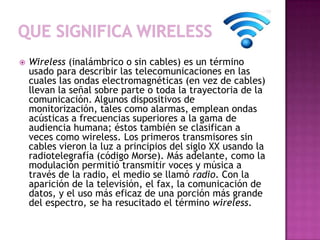    Wireless (inalámbrico o sin cables) es un término
    usado para describir las telecomunicaciones en las
    cuales las ondas electromagnéticas (en vez de cables)
    llevan la señal sobre parte o toda la trayectoria de la
    comunicación. Algunos dispositivos de
    monitorización, tales como alarmas, emplean ondas
    acústicas a frecuencias superiores a la gama de
    audiencia humana; éstos también se clasifican a
    veces como wireless. Los primeros transmisores sin
    cables vieron la luz a principios del siglo XX usando la
    radiotelegrafía (código Morse). Más adelante, como la
    modulación permitió transmitir voces y música a
    través de la radio, el medio se llamó radio. Con la
    aparición de la televisión, el fax, la comunicación de
    datos, y el uso más eficaz de una porción más grande
    del espectro, se ha resucitado el término wireless.
 