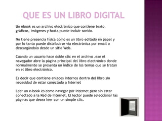 Un ebook es un archivo electrónico que contiene texto,
gráficos, imágenes y hasta puede incluir sonido.

No tiene presencia física como es un libro editado en papel y
por lo tanto puede distribuirse vía electrónica por email o
descargándolo desde un sitio Web.

Cuando un usuario hace doble clic en el archivo .exe el
navegador abre la página principal del libro electrónico donde
normalmente se presenta un índice de los temas que se tratan
en el libro electrónico.

Es decir que contiene enlaces internos dentro del libro sin
necesidad de estar conectado a Internet

Leer un e-book es como navegar por Internet pero sin estar
conectado a la Red de Internet. El lector puede seleccionar las
páginas que desea leer con un simple clic.
 