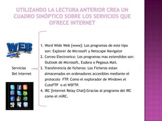 1. Word Wide Web [www]: Los programas de este tipo
                 son: Explorer de Microsoft y Netscape Navigator
               2. Correo Electronico: Los programas mas extendidos son:
                 Outlook de Microsoft, Eudora o Pegasus Mail.
Servicios      3. Transferencia de ficheros: Los Ficheros estan
Del Internet     almacenados en ordenadores accesibles mediante el
                 protocolo FTP. Como el explorador de Windows el
                 CuteFTP o el WSFTP.
               4. IRC [Internet Relay Chat]:Gracias al programa del IRC
                 como el mlRC.
 