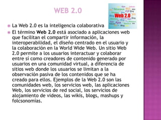    La Web 2.0 es la inteligencia colaborativa
   El término Web 2.0 está asociado a aplicaciones web
    que facilitan el compartir información, la
    interoperabilidad, el diseño centrado en el usuario y
    la colaboración en la World Wide Web. Un sitio Web
    2.0 permite a los usuarios interactuar y colaborar
    entre sí como creadores de contenido generado por
    usuarios en una comunidad virtual, a diferencia de
    sitios web donde los usuarios se limitan a la
    observación pasiva de los contenidos que se ha
    creado para ellos. Ejemplos de la Web 2.0 son las
    comunidades web, los servicios web, las aplicaciones
    Web, los servicios de red social, los servicios de
    alojamiento de videos, las wikis, blogs, mashups y
    folcsonomías.
 