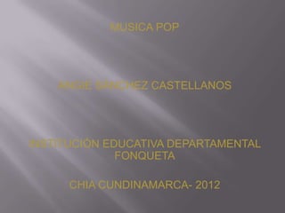 MUSICA POP




    ANGIE SÁNCHEZ CASTELLANOS




INSTITUCIÓN EDUCATIVA DEPARTAMENTAL
              FONQUETA

      CHIA CUNDINAMARCA- 2012
 