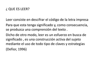¿ QUE ES LEER?

Leer consiste en descifrar el código de la letra impresa
Para que esta tenga significado y, como consecuencia,
se produzca una comprensión del texto .
Dicho de otro modo, leer es un esfuerzo en busca de
significado , es una construcción activa del sujeto
mediante el uso de todo tipo de claves y estrategias
(Defior, 1996)
 
