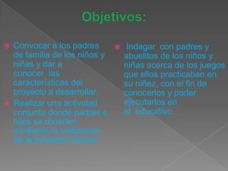  Convocar a los padres
de familia de los niños y
niñas y dar a
conocer las
características del
proyecto a desarrollar.
 Realizar una actividad
conjunta donde padres e
hijos se divierten
mediante la realización
de actividades lúdicas.
 Indagar con padres y
abuelitos de los niños y
niñas acerca de los juegos
que ellos practicaban en
su niñez, con el fin de
conocerlos y poder
ejecutarlos en
el educativo.
 