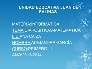 UNIDAD EDUCATIVA JUAN DE
SALINAS
MATERIA:INFORMÁTICA
TEMA:DIAPOSITIVAS-MATEMÁTICA
LIC:ANA CAIZA
NOMBRE:ALEJANDRA GARCÍA
CURSO:PRIMERO J
AÑO:2013-2014
 