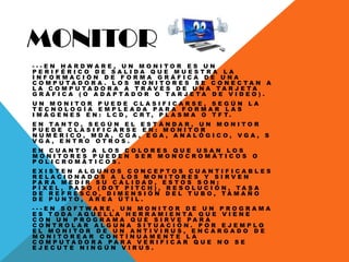 MONITOR
- - - E N H A R D W A R E , U N M O N I T O R E S U N
P E R I F É R I C O D E S A L I D A Q U E M U E S T R A L A
I N F O R M A C I Ó N D E F O R M A G R Á F I C A D E U N A
C O M P U T A D O R A . L O S M O N I T O R E S S E C O N E C T A N A
L A C O M P U T A D O R A A T R A V É S D E U N A T A R J E T A
G R Á F I C A ( O A D A P T A D O R O T A R J E T A D E V I D E O ) .
U N M O N I T O R P U E D E C L A S I F I C A R S E , S E G Ú N L A
T E C N O L O G Í A E M P L E A D A P A R A F O R M A R L A S
I M Á G E N E S E N : L C D , C R T , P L A S M A O T F T .
E N T A N T O , S E G Ú N E L E S T Á N D A R , U N M O N I T O R
P U E D E C L A S I F I C A R S E E N : M O N I T O R
N U M É R I C O , M D A , C G A , E G A , A N A L Ó G I C O , V G A , S
V G A , E N T R O O T R O S .
E N C U A N T O A L O S C O L O R E S Q U E U S A N L O S
M O N I T O R E S P U E D E N S E R M O N O C R O M Á T I C O S O
P O L I C R O M Á T I C O S .
E X I S T E N A L G U N O S C O N C E P T O S C U A N T I F I C A B L E S
R E L A C I O N A D O S A L O S M O N I T O R E S Y S I R V E N
P A R A M E D I R S U C A L I D A D , E S T O S S O N :
P Í X E L , P A S O ( D O T P I T C H ) , R E S O L U C I Ó N , T A S A
D E R E F R E S C O , D I M E N S I Ó N D E L T U B O , T A M A Ñ O
D E P U N T O , Á R E A Ú T I L .
- - - E N S O F T W A R E , U N M O N I T O R D E U N P R O G R A M A
E S T O D A A Q U E L L A H E R R A M I E N T A Q U E V I E N E
C O N U N P R O G R A M A Q U E S I R V E P A R A
C O N T R O L A R A L G U N A S I T U A C I Ó N . P O R E J E M P L O
E L M O N I T O R D E U N A N T I V I R U S , E N C A R G A D O D E
M O N I T O R E A R C O N T Í N U A M E N T E L A
C O M P U T A D O R A P A R A V E R I F I C A R Q U E N O S E
E J E C U T E N I N G Ú N V I R U S .
 