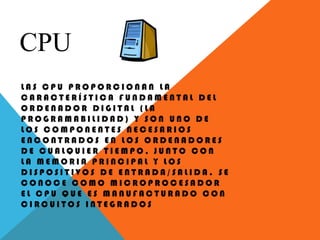 CPU
L A S C P U P R O P O R C I O N A N L A
C A R A C T E R Í S T I C A F U N D A M E N T A L D E L
O R D E N A D O R D I G I T A L ( L A
P R O G R A M A B I L I D A D ) Y S O N U N O D E
L O S C O M P O N E N T E S N E C E S A R I O S
E N C O N T R A D O S E N L O S O R D E N A D O R E S
D E C U A L Q U I E R T I E M P O , J U N T O C O N
L A M E M O R I A P R I N C I P A L Y L O S
D I S P O S I T I V O S D E E N T R A D A / S A L I D A . S E
C O N O C E C O M O M I C R O P R O C E S A D O R
E L C P U Q U E E S M A N U F A C T U R A D O C O N
C I R C U I T O S I N T E G R A D O S
 