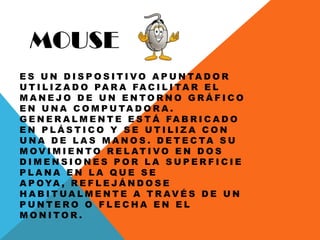 MOUSE
E S U N D I S P O S I T I V O A P U N TA D O R
U T I L I Z A D O PA R A FA C I L I TA R E L
M A N E J O D E U N E N T O R N O G R Á F I C O
E N U N A C O M P U TA D O R A .
G E N E R A L M E N T E E S T Á FA B R I C A D O
E N P L Á S T I C O Y S E U T I L I Z A C O N
U N A D E L A S M A N O S . D E T E C TA S U
M O V I M I E N T O R E L AT I V O E N D O S
D I M E N S I O N E S P O R L A S U P E R F I C I E
P L A N A E N L A Q U E S E
A P OYA , R E F L E J Á N D O S E
H A B I T U A L M E N T E A T R AV É S D E U N
P U N T E R O O F L E C H A E N E L
M O N I T O R .
 