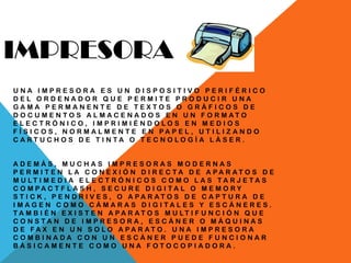 IMPRESORA
U N A I M P R E S O R A E S U N D I S P O S I T I V O P E R I F É R I C O
D E L O R D E N A D O R Q U E P E R M I T E P R O D U C I R U N A
G A M A P E R M A N E N T E D E T E X T O S O G R Á F I C O S D E
D O C U M E N T O S A L M A C E N A D O S E N U N F O R M A T O
E L E C T R Ó N I C O , I M P R I M I É N D O L O S E N M E D I O S
F Í S I C O S , N O R M A L M E N T E E N P A P E L , U T I L I Z A N D O
C A R T U C H O S D E T I N T A O T E C N O L O G Í A L Á S E R .
A D E M Á S , M U C H A S I M P R E S O R A S M O D E R N A S
P E R M I T E N L A C O N E X I Ó N D I R E C T A D E A P A R A T O S D E
M U L T I M E D I A E L E C T R Ó N I C O S C O M O L A S T A R J E T A S
C O M P A C T F L A S H , S E C U R E D I G I T A L O M E M O R Y
S T I C K , P E N D R I V E S , O A P A R A T O S D E C A P T U R A D E
I M A G E N C O M O C Á M A R A S D I G I T A L E S Y E S C Á N E R E S .
T A M B I É N E X I S T E N A P A R A T O S M U L T I F U N C I Ó N Q U E
C O N S T A N D E I M P R E S O R A , E S C Á N E R O M Á Q U I N A S
D E F A X E N U N S O L O A P A R A T O . U N A I M P R E S O R A
C O M B I N A D A C O N U N E S C Á N E R P U E D E F U N C I O N A R
B Á S I C A M E N T E C O M O U N A F O T O C O P I A D O R A .
 