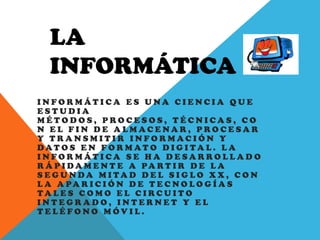 LA
INFORMÁTICA
I N F O R M Á T I C A E S U N A C I E N C I A Q U E
E S T U D I A
M É T O D O S , P R O C E S O S , T É C N I C A S , C O
N E L F I N D E A L M A C E N A R , P R O C E S A R
Y T R A N S M I T I R I N F O R M A C I Ó N Y
D A T O S E N F O R M A T O D I G I T A L . L A
I N F O R M Á T I C A S E H A D E S A R R O L L A D O
R Á P I D A M E N T E A PA R T I R D E L A
S E G U N D A M I T A D D E L S I G L O X X , C O N
L A A PA R I C I Ó N D E T E C N O L O G Í A S
T A L E S C O M O E L C I R C U I T O
I N T E G R A D O , I N T E R N E T Y E L
T E L É F O N O M Ó V I L .
 