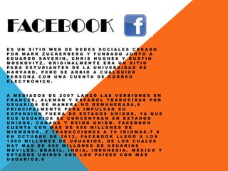 FACEBOOK
E S U N S I T I O W E B D E R E D E S S O C I A L E S C R E A D O
P O R M A R K Z U C K E R B E R G Y F U N D A D O J U N T O A
E D U A R D O S A V E R I N , C H R I S H U G H E S Y D U S T I N
M O S K O V I T Z . O R I G I N A L M E N T E E R A U N S I T I O
P A R A E S T U D I A N T E S D E L A U N I V E R S I D A D D E
H A R V A R D , P E R O S E A B R I Ó A C U A L Q U I E R
P E R S O N A C O N U N A C U E N T A D E C O R R E O
E L E C T R Ó N I C O .
A M E D I A D O S D E 2 0 0 7 L A N Z Ó L A S V E R S I O N E S E N
F R A N C É S , A L E M Á N Y E S P A Ñ O L T R A D U C I D A S P O R
U S U A R I O S D E M A N E R A N O R E M U N E R A D A , 6
P R I N C I P A L M E N T E P A R A I M P U L S A R S U
E X P A N S I Ó N F U E R A D E E S T A D O S U N I D O S , Y A Q U E
S U S U S U A R I O S S E C O N C E N T R A N E N E S T A D O S
U N I D O S , C A N A D Á Y R E I N O U N I D O . F A C E B O O K
C U E N T A C O N M Á S D E 9 0 0 M I L L O N E S D E
M I E M B R O S , Y T R A D U C C I O N E S A 7 0 I D I O M A S . 7 8
E N O C T U B R E D E 2 0 1 2 , F A C E B O O K L L E G Ó A L O S
1 0 0 0 M I L L O N E S D E U S U A R I O S , D E L O S C U Á L E S
H A Y M Á S D E 6 0 0 M I L L O N E S D E U S U A R I O S
M Ó V I L E S . B R A S I L , I N D I A , I N D O N E S I A , M É X I C O Y
E S T A D O S U N I D O S S O N L O S P A Í S E S C O N M Á S
U S U A R I O S . 9
 