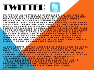 TWITTER
T W I T T E R E S U N S E R V I C I O D E M I C R O B L O G G I N G , C O N S E D E E N
S A N F R A N C I S C O , C A L I F O R N I A , C O N F I L I A L E S E N S A N A N T O N I O
T E X A S Y B O S T O N ( M A S S A C H U S E T T S ) E N E S T A D O S U N I D O S .
T W I T T E R , I N C . F U E C R E A D O O R I G I N A L M E N T E E N
C A L I F O R N I A , P E R O E S T Á B A J O L A J U R I S D I C C I Ó N D E D E L A W A R E
D E S D E 2 0 0 7 . 7 D E S D E Q U E J A C K D O R S E Y L O C R E Ó E N M A R Z O D E
2 0 0 6 , Y L O L A N Z Ó E N J U L I O D E L M I S M O A Ñ O , L A R E D H A
G A N A D O P O P U L A R I D A D M U N D I A L M E N T E Y S E E S T I M A Q U E T I E N E
M Á S D E 2 0 0 M I L L O N E S D E U S U A R I O S , G E N E R A N D O 6 5 M I L L O N E S
D E T U I T S A L D Í A Y M A N E J A M Á S D E 8 0 0 . 0 0 0 P E T I C I O N E S D E
B Ú S Q U E D A D I A R I A S . 1 H A S I D O A P O D A D O C O M O E L " S M S D E
I N T E R N E T " . 8 E N T R E S U S U S U A R I O S S E D E S T A C A N G R A N D E S
F I G U R A S P Ú B L I C A S , C O M O B A R A C K O B A M A , A C T O R E S C O M O
D A N N Y D E V I T O , M Ú S I C O S D E L E S T I L O D E L A D Y G A G A Y J U S T I N
B I E B E R Y O T R O S M U N D I A L M E N T E C O N O C I D O S .
L A R E D P E R M I T E E N V I A R M E N S A J E S D E T E X T O P L A N O D E C O R T A
L O N G I T U D , C O N U N M Á X I M O D E 1 4 0 C A R A C T E R E S , L L A M A D O S
T U I T S , Q U E S E M U E S T R A N E N L A P Á G I N A P R I N C I P A L D E L
U S U A R I O . L O S U S U A R I O S P U E D E N S U S C R I B I R S E A L O S T U I T S
D E O T R O S U S U A R I O S – A E S T O S E L E L L A M A " S E G U I R " Y A L O S
U S U A R I O S A B O N A D O S S E L E S L L A M A " S E G U I D O R E S " , 9
" F O L L O W E R S " Y A V E C E S T W E E P S 1 0 ( ' T W I T T E R ' +
' P E E P S ' , S E G U I D O R E S N O V A T O S Q U E A Ú N N O H A N H E C H O
M U C H O S T W E E T S ) . P O R D E F E C T O , L O S M E N S A J E S S O N
P Ú B L I C O S , P U D I E N D O D I F U N D I R S E P R I V A D A M E N T E
M O S T R Á N D O L O S Ú N I C A M E N T E A U N O S S E G U I D O R E S
D E T E R M I N A D O S
 