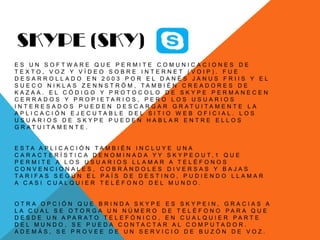 SKYPE (SKY)
E S U N S O F T W A R E Q U E P E R M I T E C O M U N I C A C I O N E S D E
T E X T O , V O Z Y V Í D E O S O B R E I N T E R N E T ( V O I P ) . F U E
D E S A R R O L L A D O E N 2 0 0 3 P O R E L D A N É S J A N U S F R I I S Y E L
S U E C O N I K L A S Z E N N S T R Ö M , T A M B I É N C R E A D O R E S D E
K A Z A A . E L C Ó D I G O Y P R O T O C O L O D E S K Y P E P E R M A N E C E N
C E R R A D O S Y P R O P I E T A R I O S , P E R O L O S U S U A R I O S
I N T E R E S A D O S P U E D E N D E S C A R G A R G R A T U I T A M E N T E L A
A P L I C A C I Ó N E J E C U T A B L E D E L S I T I O W E B O F I C I A L . L O S
U S U A R I O S D E S K Y P E P U E D E N H A B L A R E N T R E E L L O S
G R A T U I T A M E N T E .
E S T A A P L I C A C I Ó N T A M B I É N I N C L U Y E U N A
C A R A C T E R Í S T I C A D E N O M I N A D A Y Y S K Y P E O U T , 1 Q U E
P E R M I T E A L O S U S U A R I O S L L A M A R A T E L É F O N O S
C O N V E N C I O N A L E S , C O B R Á N D O L E S D I V E R S A S Y B A J A S
T A R I F A S S E G Ú N E L P A Í S D E D E S T I N O , P U D I E N D O L L A M A R
A C A S I C U A L Q U I E R T E L É F O N O D E L M U N D O .
O T R A O P C I Ó N Q U E B R I N D A S K Y P E E S S K Y P E I N , G R A C I A S A
L A C U A L S E O T O R G A U N N Ú M E R O D E T E L É F O N O P A R A Q U E
D E S D E U N A P A R A T O T E L E F Ó N I C O , E N C U A L Q U I E R P A R T E
D E L M U N D O , S E P U E D A C O N T A C T A R A L C O M P U T A D O R .
A D E M Á S , S E P R O V E E D E U N S E R V I C I O D E B U Z Ó N D E V O Z .
 