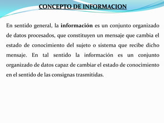 CONCEPTO DE INFORMACION
En sentido general, la información es un conjunto organizado
de datos procesados, que constituyen un mensaje que cambia el
estado de conocimiento del sujeto o sistema que recibe dicho

mensaje. En tal sentido la información es un conjunto
organizado de datos capaz de cambiar el estado de conocimiento
en el sentido de las consignas trasmitidas.

 