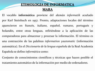 ETIMOLOGIA DE INFORMATICA
MARA
El vocablo informática proviene del alemán informatik acuñado
por Karl Steinbuch en 1957. Pronto, adaptaciones locales del término
aparecieron en francés, italiano, español, rumano, portugués y
holandés, entre otras lenguas, refiriéndose a la aplicación de las
computadoras para almacenar y procesar la información. El término es
una contracción de las palabras information yautomatic (información
automática). En el Diccionario de la lengua española de la Real Academia
Española se define informática como:
Conjunto de conocimientos científicos y técnicas que hacen posible el
tratamiento automático de la información por medio de ordenadores.

 