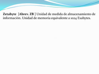 Zetabyte [Abrev. ZB ] Unidad de medida de almacenamiento de
información. Unidad de memoria equivalente a 1024 Exabytes.

 