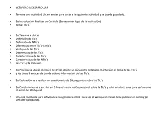 •

aCTIVIDAD A DESARROLLAR

•

Termine una Actividad clic en enviar para pasar a la siguiente actividad y se quede guardado.

•
•

En Introducción Realizar un Carátula (En examinar logo de la institución)
Tema: TIC´s

•
•
•
•
•
•
•
•
•

En Tarea va a ubicar
Definición de Tic´s
Definición de NTic´s
Diferencias entre Tic´s y Ntic´s
Ventajas de las Tic´s
Desventajas de las Tic´s
Caracteristicas de las Tic`s
Caracteristicas de las NTic`s
Las Tic´s y la Inclusiòn

•
•

En Proceso va ubicar el enlace del Prezi, donde se encuentre detallado el árbol con el tema de las TIC`s
y los otros 8 enlaces de donde obtuvo información de las Tic´s.

•

En Evaluación va a realizar un cuestionario de 20 preguntas sobre las Tic´s

•

En Conclusiones va a escribir en 5 lineas la conclusión personal sobre la Tic´s y subir una foto suya para verlo como
el autor del Webquest

•

Una vez concluida las 5 actividades nos generara el link para ver el Webquest el cual debe publicar en su blog (el
Link del WebQuest).

 