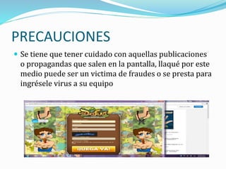 PRECAUCIONES
 Se tiene que tener cuidado con aquellas publicaciones
o propagandas que salen en la pantalla, llaqué por este
medio puede ser un victima de fraudes o se presta para
ingrésele virus a su equipo
 