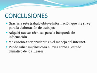 CONCLUSIONES
 Gracias a este trabajo obtuve información que me sirve
para la elaboración de trabajos
 Adquirí nuevas técnicas para la búsqueda de
información
 Me enseño a ser prudente en el manejo del internet.
 Puede saber muchos cosa nuevas como el estado
climático de los lugares.
 