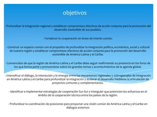 objetivos
- Profundizar la integración regional y establecer compromisos efectivos de acción conjunta para la promoción del
desarrollo sostenible de sus pueblos.
- Fortalecer la cooperación en áreas de interés común.
- Construir un espacio común con el propósito de profundizar la integración política, económica, social y cultural
de nuestra región y establecer compromisos efectivos de acción conjunta para la promoción del desarrollo
sostenible de América Latina y el Caribe.
- Convencidos de que la región de América Latina y el Caribe debe seguir reafirmando su presencia en los foros de
los que forma parte y pronunciarse sobre los grandes temas y acontecimientos de la agenda global.
- Intensificar el diálogo, la interacción y la sinergia entre los mecanismos regionales y subregionales de integración
en América Latina y el Caribe para profundizar la integración y acelerar el desarrollo mediante la articulación de
proyectos comunes y complementarios.
- Identificar e implementar estrategias de cooperación Sur-Sur y triangular que potencien los esfuerzos en el
ámbito de la cooperación técnica entre los países de la región.
- Profundizar la coordinación de posiciones para proyectar una visión común de América Latina y el Caribe en
diálogos externos
 