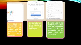 1.- Abrir el
navegador y
dar clic en
Gmail que se
encuentra en
la parte
superior.
2.- Dar clic en
crear cuenta y
llenar el
formulario.
3.- Una vez lleno
el formulario, dar
clic en siguiente
paso que se
encuentra en la
parte final del
formulario
 