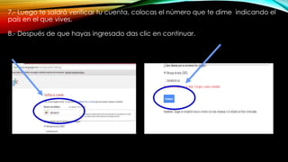 7.- Luego te saldrá verificar tu cuenta, colocas el número que te dime indicando el
país en el que vives.
8.- Después de que hayas ingresado das clic en continuar.
 