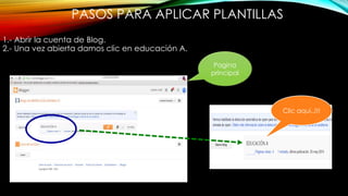 PASOS PARA APLICAR PLANTILLAS
1.- Abrir la cuenta de Blog.
2.- Una vez abierta damos clic en educación A.
Pagina
principal
Clic aquí..!!!
 