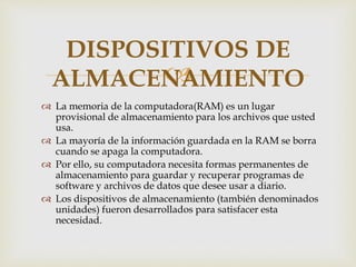 
 La memoria de la computadora(RAM) es un lugar
provisional de almacenamiento para los archivos que usted
usa.
 La mayoría de la información guardada en la RAM se borra
cuando se apaga la computadora.
 Por ello, su computadora necesita formas permanentes de
almacenamiento para guardar y recuperar programas de
software y archivos de datos que desee usar a diario.
 Los dispositivos de almacenamiento (también denominados
unidades) fueron desarrollados para satisfacer esta
necesidad.
DISPOSITIVOS DE
ALMACENAMIENTO
 