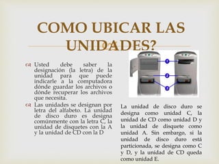 
 Usted debe saber la
designación (la letra) de la
unidad para que puede
indicarle a la computadora
dónde guardar los archivos o
dónde recuperar los archivos
que necesita.
 Las unidades se designan por
letra del alfabeto. La unidad
de disco duro es designa
comúnmente con la letra C, la
unidad de disquetes con la A
y la unidad de CD con la D
COMO UBICAR LAS
UNIDADES?
La unidad de disco duro se
designa como unidad C, la
unidad de CD como unidad D y
la unidad de disquete como
unidad A. Sin embargo, si la
unidad de disco duro está
particionada, se designa como C
y D, y la unidad de CD queda
como unidad E.
 