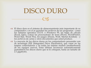 
 El disco duro es el sistema de almacenamiento más importante de su
computador y en el se guardan los archivos de los programas - como
los sistemas operativo D.O.S. o Windows 95, las hojas de cálculo
(Excel, Qpro, Lotus) los procesadores de texto (Word, WordPerefct,
Word Star, Word Pro), los juegos (Doom, Wolf, Mortal Kombat) - y
los archivos de cartas y otros documentos que usted produce.
 La mayoría de los discos duros en los computadores personales son
de tecnología IDE (Integrated Drive Electronics), que viene en las
tarjetas controladoras y en todas las tarjetas madres (motherboard)
de los equipos nuevos. Estas últimas reconocen automáticamente
(autodetect) los discos duros que se le coloquen, hasta un tamaño de
2.1 gigabytes.
DISCO DURO
 