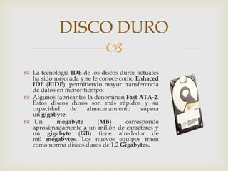 
 La tecnología IDE de los discos duros actuales
ha sido mejorada y se le conoce como Enhaced
IDE (EIDE), permitiendo mayor transferencia
de datos en menor tiempo.
 Algunos fabricantes la denominan Fast ATA-2.
Estos discos duros son más rápidos y su
capacidad de almacenamiento supera
un gigabyte.
 Un megabyte (MB) corresponde
aproximadamente a un millón de caracteres y
un gigabyte (GB) tiene alrededor de
mil megabytes. Los nuevos equipos traen
como norma discos duros de 1,2 Gigabytes.
DISCO DURO
 