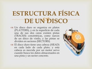 
 Un disco duro se organiza en platos
(PLATTERS), y en la superficie de cada
una de sus dos caras existen pistas
(TRACKS) concéntricas, como surcos
de un disco de vinilo, y las pistas se
dividen en sectores (SECTORS).
 El disco duro tiene una cabeza (HEAD)
en cada lado de cada plato, y esta
cabeza es movida por un motor servo
cuando busca los datos almacenados en
una pista y un sector concreto.
ESTRUCTURA FÍSICA
DE UN DISCO
 