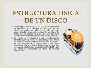 
 El concepto "cilindro" (CYLINDER) es un parámetro
de organización: el cilindro está formado por las
pistas concéntricas de cada cara de cada plato que
están situadas unas justo encima de las otras, de
modo que la cabeza no tiene que moverse para
acceder a las diferentes pistas de un mismo cilindro.
 En cuanto a organización lógica, cuando damos
formato lógico (el físico, o a bajo nivel, viene hecho
de fábrica y no es recomendable hacerlo de nuevo,
excepto en casos excepcionales, pues podría dejar
inutilizado el disco) lo que hacemos es agrupar los
sectores en unidades de asignación (CLUSTERS) que
es donde se almacenan los datos de manera
organizada.
ESTRUCTURA FÍSICA
DE UN DISCO
 