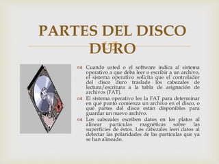 
 Cuando usted o el software indica al sistema
operativo a que deba leer o escribir a un archivo,
el sistema operativo solicita que el controlador
del disco duro traslade los cabezales de
lectura/escritura a la tabla de asignación de
archivos (FAT).
 El sistema operativo lee la FAT para determinar
en qué punto comienza un archivo en el disco, o
qué partes del disco están disponibles para
guardar un nuevo archivo.
 Los cabezales escriben datos en los platos al
alinear partículas magnéticas sobre las
superficies de éstos. Los cabezales leen datos al
detectar las polaridades de las partículas que ya
se han alineado.
PARTES DEL DISCO
DURO
 