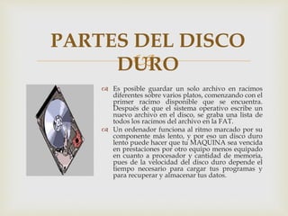 
 Es posible guardar un solo archivo en racimos
diferentes sobre varios platos, comenzando con el
primer racimo disponible que se encuentra.
Después de que el sistema operativo escribe un
nuevo archivo en el disco, se graba una lista de
todos los racimos del archivo en la FAT.
 Un ordenador funciona al ritmo marcado por su
componente más lento, y por eso un disco duro
lento puede hacer que tu MAQUINA sea vencida
en prestaciones por otro equipo menos equipado
en cuanto a procesador y cantidad de memoria,
pues de la velocidad del disco duro depende el
tiempo necesario para cargar tus programas y
para recuperar y almacenar tus datos.
PARTES DEL DISCO
DURO
 