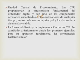 
 Unidad Central de Procesamiento. Las CPU
proporcionan la característica fundamental del
ordenador digital y son uno de los componentes
necesarios encontrados en los ordenadores de cualquier
tiempo, junto con la memoria principal y los dispositivos
de entrada y salida.
 La forma, el diseño y la implementación de las CPU ha
cambiado drásticamente desde los primeros ejemplos,
pero su operación fundamental ha permanecido
bastante similar.
 