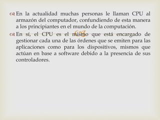 
 En la actualidad muchas personas le llaman CPU al
armazón del computador, confundiendo de esta manera
a los principiantes en el mundo de la computación.
 En sí, el CPU es el mismo que está encargado de
gestionar cada una de las órdenes que se emiten para las
aplicaciones como para los dispositivos, mismos que
actúan en base a software debido a la presencia de sus
controladores.
 