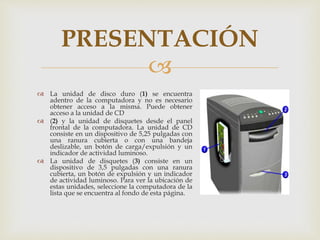 
 La unidad de disco duro (1) se encuentra
adentro de la computadora y no es necesario
obtener acceso a la misma. Puede obtener
acceso a la unidad de CD
 (2) y la unidad de disquetes desde el panel
frontal de la computadora. La unidad de CD
consiste en un dispositivo de 5,25 pulgadas con
una ranura cubierta o con una bandeja
deslizable, un botón de carga/expulsión y un
indicador de actividad luminoso.
 La unidad de disquetes (3) consiste en un
dispositivo de 3,5 pulgadas con una ranura
cubierta, un botón de expulsión y un indicador
de actividad luminoso. Para ver la ubicación de
estas unidades, seleccione la computadora de la
lista que se encuentra al fondo de esta página.
PRESENTACIÓN
 
