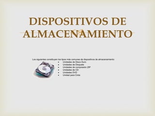 
Los siguientes constituyen los tipos más comunes de dispositivos de almacenamiento:
 Unidades de Disco Duro
 Unidades de Disquete
 Unidades de compresión ZIP
 Unidades de CD
 Unidades DVD
 Unidad para Cinta
DISPOSITIVOS DE
ALMACENAMIENTO
 