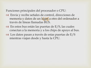 
Funciones principales del procesador o CPU:
 Envía y recibe señales de control, direcciones de
memoria y datos de un lugar a otro del ordenador a
través de líneas llamadas BUS.
 En estos bus están las puertas de E/S, las cuales
conectan a la memoria y a los chips de apoyo al bus.
 Los datos pasan a través de estas puertas de E/S
mientras viajan desde y hasta la CPU.
 