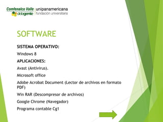 SOFTWARE
SISTEMA OPERATIVO:
Windows 8
APLICACIONES:
Avast (Antivirus).
Microsoft office
Adobe Acrobat Document (Lector de archivos en formato
PDF)
Win RAR (Descompresor de archivos)
Google Chrome (Navegador)
Programa contable Cg1
 