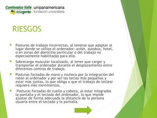 RIESGOS
 Posturas de trabajo incorrectas, al tenerse que adaptar al
lugar donde se utiliza el ordenador: avión, autobús, hotel,
o en zonas del domicilio particular o del trabajo no
especialmente habilitadas para ello.
 Sobrecarga muscular localizada, al tener que cargar y
transportar el ordenador durante el desplazamiento entre
diferentes centros de trabajo.
 Posturas forzadas de mano y muñeca por la integración del
ratón al ordenador y por ser las teclas más pequeñas y
estar más juntas, lo que obliga a que el trabajo de teclear
requiera más movimientos.
 Posturas forzadas de cuello y cabeza, al estar integrados
la pantalla y el teclado del ordenador, lo que impide
ajustar de forma adecuada la distancia de la persona
usuaria entre el teclado y la pantalla.
 