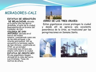 MIRADORES-CALIESTATUA DE SEBASTIÁN   DE BELALCAZAR: ubicada en la parte alta del Barrio Arboleda, al este de la ciudad. Representación en bronce del fundador de Cali.COLONIA DE SAN ANTONIO: ubicada en el barrio del mismo nombre, considerada como una de las más antiguas, y de interés patrimonial. Allí se encuentra la hermosa capilla de San Antonio, construida en 1747; es un mirador tradicional que ofrece una amplia vista sobre la ciudad. ESTATUA DE CRISTO REY: Es una gigantesca imagen ubicada en la cima del cerro Los Cristales. Tiene 26 metros de altura.CERRO DE LAS TRES CRUCES:   Estas gigantescas cruces protegen la ciudad y desde allí se aprecia una excelente panorámica de la Urbe, es tradicional por las peregrinaciones en Semana Santa. 