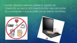 EVITAR LÍQUIDOS PARA NO DAÑAR EL EQUIPO DE 
COMPUTO: AL HACER ESTE PUNTO EVITAS UNA EXPLOSIÓN 
DE LA MAQUINA Y ALGUN DAÑO EN LAS PARTES INTERNAS. 
