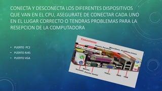 CONECTA Y DESCONECTA LOS DIFERENTES DISPOSITIVOS 
QUE VAN EN EL CPU, ASEGURATE DE CONECTAR CADA UNO 
EN EL LUGAR CORRECTO O TENDRAS PROBLEMAS PARA LA 
RESEPCION DE LA COMPUTADORA 
• PUERTO PC2 
• PUERTO RJ45 
• PUERTO VGA 
 
