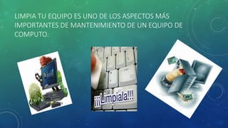 LIMPIA TU EQUIPO ES UNO DE LOS ASPECTOS MÁS 
IMPORTANTES DE MANTENIMIENTO DE UN EQUIPO DE 
COMPUTO. 
 