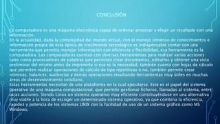 CONCLUSIÓN
La computadora es una máquina electrónica capaz de ordenar procesar y elegir un resultado con una
información.
En la actualidad, dada la complejidad del mundo actual, con el manejo inmenso de conocimientos e
información propia de esta época de crecimiento tecnológico es indispensable contar con una
herramienta que permita manejar información con eficiencia y flexibilidad, esa herramienta es la
computadora. Las computadoras cuentan con diversas herramientas para realizar varias acciones
tales como procesadores de palabras que permiten crear documentos, editarlos y obtener una vista
preliminar del mismo antes de imprimirlo si esa es la necesidad, también cuenta con hojas de cálculo
que permiten realizar operaciones de cálculo de tipo repetitivas o no, también permite crear
nóminas, balances, auditorias y demás operaciones resultando herramientas muy útiles en muchas
áreas de desenvolvimiento cotidiano.
Estas herramientas necesitan de una plataforma en la cual ejecutarse. Este es el papel del sistema
operativo de una máquina computacional, que permite gestionar ficheros, llamadas al sistema, entre
otras acciones. Siendo Linux un sistema operativo muy eficiente constituyéndose en una alternativa
muy viable a la hora de escoger un determinado sistema operativo, ya que combina la eficiencia,
rapidez y potencia de los sistemas UNIX con la facilidad de uso de un sistema gráfico como MS
Windows.
 